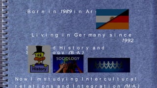 ●B o r n i n 1989 i n A r g e n t i n a
●L i v i n g i n G e r m a n y s i n c e
1992
S t u d i e d H i s t o r y a n d
S o c i o l o g y (B .A )
●
N o w I m s t u d y i n g I n t e r c u l t u r a l
r e l a t i o n s a n d I n t e g r a t i o n (M .A )
 