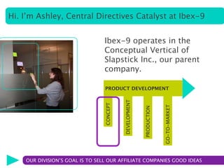 Hi. I’m Ashley, Central Directives Catalyst at Ibex-9


                                 Ibex-9 operates in the
                                 Conceptual Vertical of
                                 Slapstick Inc., our parent
                                 company.

                                 PRODUCT DEVELOPMENT




                                           DEVELOPMENT
                                 CONCEPT




                                                                      GO-TO-MARKET
                                                         PRODUCTION

    OUR DIVISION’S GOAL IS TO SELL OUR AFFILIATE COMPANIES GOOD IDEAS
 