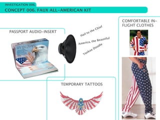 INVESTIGATION 006.

CONCEPT 006. FAUX ALL-AMERICAN KIT

                                                             COMFORTABLE IN-
                                                        f    FLIGHT CLOTHES
                                                  C hie
  PASSPORT AUDIO-INSERT                      he
                                        t ot
                                  H ail
                                                        ul
                                             he B eautif
                                 Ame rica, t
                                                odle
                                           e Do
                                       nke
                                   Ya




                          TEMPORARY TATTOOS
 