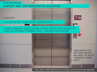 INVESTIGATION 007.

CONCEPT 001. THE HORIZONTAL ELEVATOR*



CONCEPT:
• AN ELEVATOR - THAT MOVES HORIZONTALLY

• SAME FORWARD-TILTED SEGWAY FEELING PEOPLE HAVE GROWN TO
LOVE, BUT WITHOUT STEERING; PLUS - SUITABLE FOR A GROUP




                                                                   “BUILDINGS ARE
                                                                   GETTING BIGGER.
                                                                   WE NEED TO MOVE
                                                                   THROUGH THEM.
                                                                   FAST.”



                         * WILL NEED A NEW NAME BECAUSE THIS WILL NOT BE ELEVATION-RELATED
 