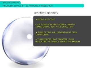 INVESTIGATION 001.

PROBLEM SPACE & TECHNOLOGY RESEARCH


                      RESEARCH FINDINGS:

                       • PEOPLE GET COLD

                      • AIR CONDUCTS HEAT POORLY, MOSTLY
                      TRANSFERRING HEAT VIA CONVECTION

                       • BUBBLES TRAP AIR, PREVENTING IT FROM
                       CONVECTING

                      • THIS REDUCES HEAT TRANSFER, THUS
                      INSULATING THE OBJECT BEHIND THE BUBBLES
 
