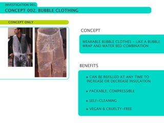 INVESTIGATION 001.

CONCEPT 002. BUBBLE CLOTHING

 CONCEPT ONLY

                               CONCEPT

                                WEARABLE BUBBLE CLOTHES - LIKE A BUBBLE
                                WRAP AND WATER BED COMBINATION




                               BENEFITS

                                 • CAN BE REFILLED AT ANY TIME TO
                                  INCREASE OR DECREASE INSULATION

                                 • PACKABLE, COMPRESSIBLE

                                 • SELF-CLEANING
                                 • VEGAN & CRUELTY-FREE
 