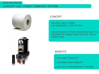 INVESTIGATION 002.

CONCEPT 002. TOILET COMFORT SYSTEM



                             CONCEPT

                             HEATED TOILET PAPER
                             VIA NESPRESSO-TYPE SYSTEM


                             HEATED BASE STATION TRANSFERS HEAT TO
                             PROPRIETARY INDUCTION-HEATED TOILET
                             PAPER PODS




                                BENEFITS

                                • EXTREME COMFORT
                                • EXTREME PROFITABILITY
                                (LOCK-IN TO PROPRIETARY SYSTEM)
 