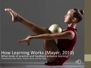 Image Retrieved from www.freepik.com
Presented by Kate Venas, Victoria Horne and Fey Sadiq
What kinds of practice and feedback enhance learning?
How Learning Works (Mayer, 2010)
 
