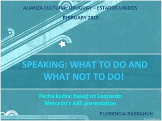 SPEAKING: WHAT TO DO AND WHAT NOT TO DO!  Pecha kucha: based on Leonardo Mercado’s ABS presentation FLORENCIA BASSAHÚN ALIANZA CULTURAL URUGUAY – ESTADOS UNIDOS  FEBRUARY 2010 