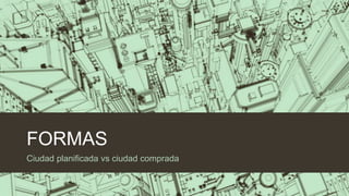 FORMAS
Ciudad planificada vs ciudad comprada

 