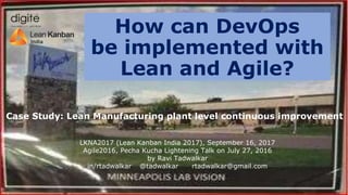 Case Study: Lean Manufacturing plant level continuous improvement
How can DevOps
be implemented with
Lean and Agile?
LKNA2017 (Lean Kanban India 2017), September 16, 2017
Agile2016, Pecha Kucha Lightening Talk on July 27, 2016
by Ravi Tadwalkar
in/rtadwalkar @tadwalkar rtadwalkar@gmail.com
 
