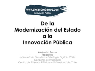 De la
Modernización del Estado
a la
Innovación Pública
Alejandro Barros
@abarros
exSecretario Ejecutivo – Estrategia Digital - Chille
Consultor Internacional
Centro de Sistemas Públicos – Universidad de Chile
 