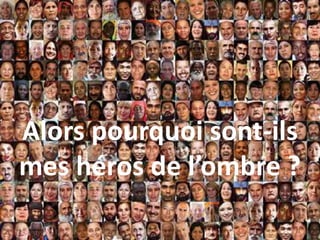 Alors pourquoi sont-ils
mes héros de l’ombre ?