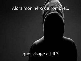Alors mon héro de l’ombre…
quel visage a t-il ?