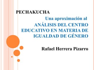 PECHAKUCHA
Una aproximación al
ANÁLISIS DEL CENTRO
EDUCATIVO EN MATERIA DE
IGUALDAD DE GÉNERO
Rafael Herrera Pizarro
 