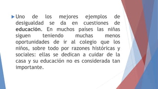  Uno de los mejores ejemplos de
desigualdad se da en cuestiones de
educación. En muchos países las niñas
siguen teniendo muchas menos
oportunidades de ir al colegio que los
niños, sobre todo por razones históricas y
sociales: ellas se dedican a cuidar de la
casa y su educación no es considerada tan
importante.
 