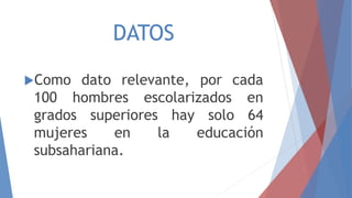 DATOS
Como dato relevante, por cada
100 hombres escolarizados en
grados superiores hay solo 64
mujeres en la educación
subsahariana.
 