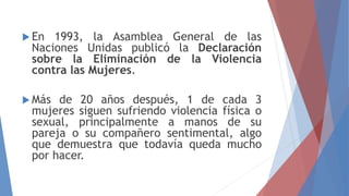  En 1993, la Asamblea General de las
Naciones Unidas publicó la Declaración
sobre la Eliminación de la Violencia
contra las Mujeres.
 Más de 20 años después, 1 de cada 3
mujeres siguen sufriendo violencia física o
sexual, principalmente a manos de su
pareja o su compañero sentimental, algo
que demuestra que todavía queda mucho
por hacer.
 