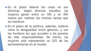  En el plano laboral las cosas no son
distintas. Según diversos estudios, las
mujeres ganan entre un 10% y un 30%
menos por realizar las mismas tareas que
los hombres.
 En el plano de la política, además, todavía
reina la desigualdad entre géneros, y son
los hombres los que acceden a los puestos
de más responsabilidad. De hecho, las
mujeres solo representan un 22% de las
parlamentarias en el mundo.
 