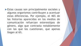 Estas causas son principalmente sociales y
algunos organismos contribuyen a acentuar
estas diferencias. Por ejemplo, el 46% de
las historias aparecidas en los medios de
comunicación refuerzan estereotipos de
género, algo que contrasta notablemente
con las que los cuestionan, que apenas
llegan al 6%.
 