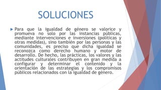 SOLUCIONES
 Para que la igualdad de género se valorice y
promueva no solo por las instancias públicas,
mediante intervenciones e inversiones (políticas y
otras medidas), sino también por las personas y las
comunidades, es preciso que dicha igualdad se
reconozca como derecho humano y motor de
desarrollo. De hecho, las prácticas, los valores y las
actitudes culturales contribuyen en gran medida a
configurar y determinar el contenido y la
orientación de las estrategias y los compromisos
públicos relacionados con la igualdad de género.
 