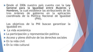  Desde el 2006 nuestro país cuenta con la Ley
General para la Igualdad entre Mujeres y
Hombres, la cual establece las atribuciones de los
tres órdenes de gobierno en la aplicación
coordinada de la Política Nacional de Igualdad
(PNI).
Los objetivos de la PNI buscan garantizar la
igualdad en:
 La vida económica
 La participación y representación política
 Acceso y pleno disfrute de los derechos sociales
 En la vida civil
 En la vida cultural
 
