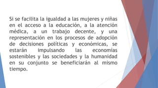 Si se facilita la igualdad a las mujeres y niñas
en el acceso a la educación, a la atención
médica, a un trabajo decente, y una
representación en los procesos de adopción
de decisiones políticas y económicas, se
estarán impulsando las economías
sostenibles y las sociedades y la humanidad
en su conjunto se beneficiarán al mismo
tiempo.
 