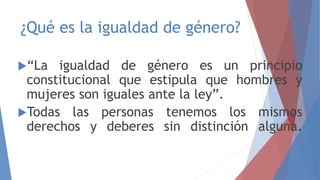 ¿Qué es la igualdad de género?
“La igualdad de género es un principio
constitucional que estipula que hombres y
mujeres son iguales ante la ley”.
Todas las personas tenemos los mismos
derechos y deberes sin distinción alguna.
 