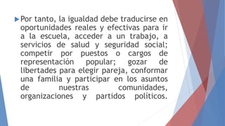 Por tanto, la igualdad debe traducirse en
oportunidades reales y efectivas para ir
a la escuela, acceder a un trabajo, a
servicios de salud y seguridad social;
competir por puestos o cargos de
representación popular; gozar de
libertades para elegir pareja, conformar
una familia y participar en los asuntos
de nuestras comunidades,
organizaciones y partidos políticos.
 