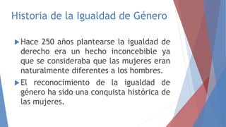 Historia de la Igualdad de Género
Hace 250 años plantearse la igualdad de
derecho era un hecho inconcebible ya
que se consideraba que las mujeres eran
naturalmente diferentes a los hombres.
El reconocimiento de la igualdad de
género ha sido una conquista histórica de
las mujeres.
 