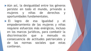  Aún así, la desigualdad entre los géneros
persiste en todo el mundo, privando a
mujeres y niñas de derechos y
oportunidades fundamentales.
 El logro de esa igualdad y el
empoderamiento de las mujeres y niñas
requiere esfuerzos más enérgicos, incluso
en los marcos jurídicos, para combatir la
discriminación que a menudo es
consecuencia de actitudes patriarcales y
de las normas sociales que estas
conllevan.
 