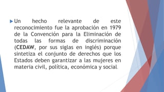  Un hecho relevante de este
reconocimiento fue la aprobación en 1979
de la Convención para la Eliminación de
todas las formas de discriminación
(CEDAW, por sus siglas en inglés) porque
sintetiza el conjunto de derechos que los
Estados deben garantizar a las mujeres en
materia civil, política, económica y social.
 