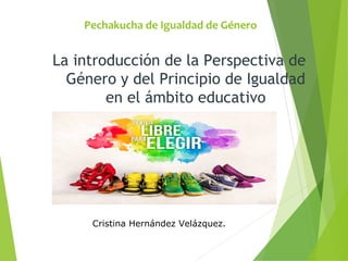 Pechakucha de Igualdad de Género
La introducción de la Perspectiva de
Género y del Principio de Igualdad
en el ámbito educativo
Cristina Hernández Velázquez.
 