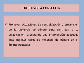 OBJETIVOS A CONSEGUIR
 Promover actuaciones de sensibilización y prevención
de la violencia de género para contribuir a su
erradicación, asegurando una intervención adecuada
ante posibles casos de violencia de género en el
ámbito educativo.
 