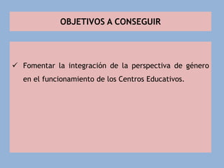 OBJETIVOS A CONSEGUIR
 Fomentar la integración de la perspectiva de género
en el funcionamiento de los Centros Educativos.
 
