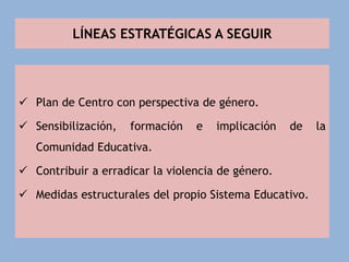 LÍNEAS ESTRATÉGICAS A SEGUIR
 Plan de Centro con perspectiva de género.
 Sensibilización, formación e implicación de la
Comunidad Educativa.
 Contribuir a erradicar la violencia de género.
 Medidas estructurales del propio Sistema Educativo.
 