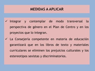 MEDIDAS A APLICAR
 Integrar y contemplar de modo transversal la
perspectiva de género en el Plan de Centro y en los
proyectos que lo integran.
 La Consejería competente en materia de educación
garantizará que en los libros de texto y materiales
curriculares se eliminen los prejuicios culturales y los
estereotipos sexistas y discriminatorios.
 