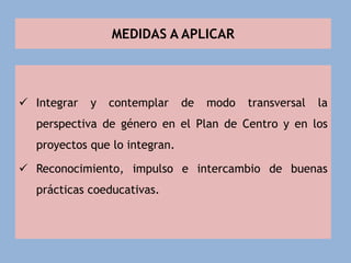 MEDIDAS A APLICAR
 Integrar y contemplar de modo transversal la
perspectiva de género en el Plan de Centro y en los
proyectos que lo integran.
 Reconocimiento, impulso e intercambio de buenas
prácticas coeducativas.
 