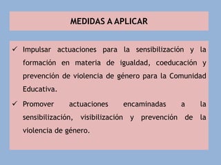 MEDIDAS A APLICAR
 Impulsar actuaciones para la sensibilización y la
formación en materia de igualdad, coeducación y
prevención de violencia de género para la Comunidad
Educativa.
 Promover actuaciones encaminadas a la
sensibilización, visibilización y prevención de la
violencia de género.
 