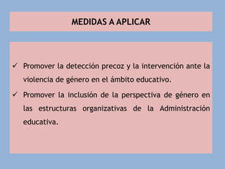 MEDIDAS A APLICAR
 Promover la detección precoz y la intervención ante la
violencia de género en el ámbito educativo.
 Promover la inclusión de la perspectiva de género en
las estructuras organizativas de la Administración
educativa.
 