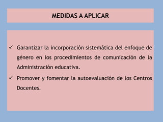 MEDIDAS A APLICAR
 Garantizar la incorporación sistemática del enfoque de
género en los procedimientos de comunicación de la
Administración educativa.
 Promover y fomentar la autoevaluación de los Centros
Docentes.
 