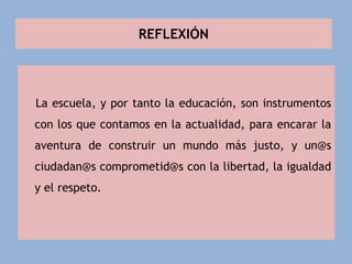 REFLEXIÓN
La escuela, y por tanto la educación, son instrumentos
con los que contamos en la actualidad, para encarar la
aventura de construir un mundo más justo, y un@s
ciudadan@s comprometid@s con la libertad, la igualdad
y el respeto.
 