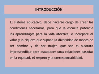 INTRODUCCIÓN
El sistema educativo, debe hacerse cargo de crear las
condiciones necesarias, para que la escuela potencie
los aprendizajes para la vida afectiva, e incorpore el
valor y la riqueza que supone la diversidad de modos de
ser hombre y de ser mujer, que son el sustrato
imprescindible para establecer unas relaciones basadas
en la equidad, el respeto y la corresponsabilidad.
 