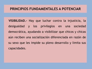 PRINCIPIOS FUNDAMENTALES A POTENCIAR
VISIBILIDAD.- Hay que luchar contra la injusticia, la
desigualdad y los privilegios en una sociedad
democrática, ayudando a visibilizar que chicos y chicas
aún reciben una socialización diferenciada en razón de
su sexo que les impide su pleno desarrollo y limita sus
capacidades.
 