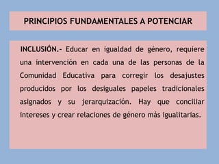PRINCIPIOS FUNDAMENTALES A POTENCIAR
INCLUSIÓN.- Educar en igualdad de género, requiere
una intervención en cada una de las personas de la
Comunidad Educativa para corregir los desajustes
producidos por los desiguales papeles tradicionales
asignados y su jerarquización. Hay que conciliar
intereses y crear relaciones de género más igualitarias.
 