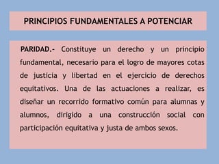 PRINCIPIOS FUNDAMENTALES A POTENCIAR
PARIDAD.- Constituye un derecho y un principio
fundamental, necesario para el logro de mayores cotas
de justicia y libertad en el ejercicio de derechos
equitativos. Una de las actuaciones a realizar, es
diseñar un recorrido formativo común para alumnas y
alumnos, dirigido a una construcción social con
participación equitativa y justa de ambos sexos.
 