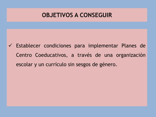 OBJETIVOS A CONSEGUIR
 Establecer condiciones para implementar Planes de
Centro Coeducativos, a través de una organización
escolar y un currículo sin sesgos de género.
 