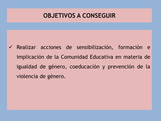 OBJETIVOS A CONSEGUIR
 Realizar acciones de sensibilización, formación e
implicación de la Comunidad Educativa en materia de
igualdad de género, coeducación y prevención de la
violencia de género.
 