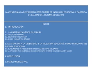 LA ATENCIÓN A LA DIVERSIDAD COMO FORMA DE INCLUSIÓN EDUCATIVA Y GARANTIA
DE CALIDAD DEL SISTEMA EDUCATIVO
INDICE
1. INTRODUCCIÓN
2. LA ENSEÑANZA BÁSICA EN ESPAÑA
2.1 EDUCACIÓN PRIMARIA
2.2. EDUCACIÓN SECUNDARIA
2.3. CICLOS FORMATIVOS BÁSICOS
3. LA ATENCIÓN A LA DIVERSIDAD Y LA INCLUSIÓN EDUCATIVA COMO PRINCIPIOS DEL
SISTEMA EDUCATIVO
3.1. EL ALUMNADO DE NECESIDADES ESPECIFICAS DE APOYO EDUCATIVO
3.2 LA ATENCIÓN A LA DIVERSIDAD EN LAS DIFERENTES ESTAPAS DE LA EDUCACIÓN BÁSICA
4. CONCLUSIÓN.
5. MARCO NORMATIVO.
 