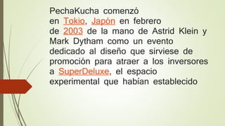 PechaKucha comenzó
en Tokio, Japón en febrero
de 2003 de la mano de Astrid Klein y
Mark Dytham como un evento
dedicado al diseño que sirviese de
promoción para atraer a los inversores
a SuperDeluxe, el espacio
experimental que habían establecido
 