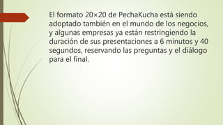 El formato 20×20 de PechaKucha está siendo
adoptado también en el mundo de los negocios,
y algunas empresas ya están restringiendo la
duración de sus presentaciones a 6 minutos y 40
segundos, reservando las preguntas y el diálogo
para el final.
 