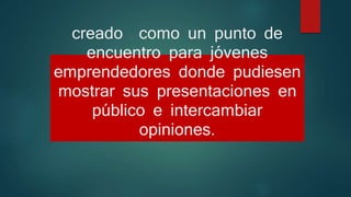 creado como un punto de
encuentro para jóvenes
emprendedores donde pudiesen
mostrar sus presentaciones en
público e intercambiar
opiniones.
 