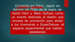 Comenzó en Tokio, Japón en
febrero de 2003 de la mano de
Astrid Klein y Mark Dytham como
un evento dedicado al diseño que
sirviese de promoción para atraer
a los inversores a SuperDeluxe, el
espacio experimental que habían
establecido
¿CÓMO Y DONDE
COMENZÓ?
 