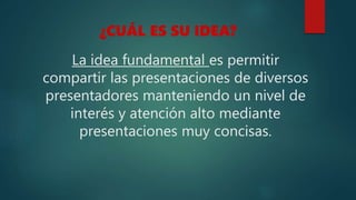 La idea fundamental es permitir
compartir las presentaciones de diversos
presentadores manteniendo un nivel de
interés y atención alto mediante
presentaciones muy concisas.
¿CUÁL ES SU IDEA?
 